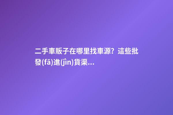 二手車販子在哪里找車源？這些批發(fā)進(jìn)貨渠道請(qǐng)收好！